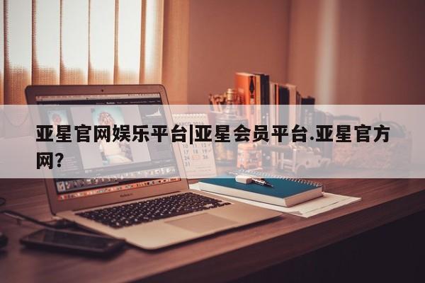 亚星入口 亚星网页亚星官网娱乐平台|亚星会员平台.亚星官方网？