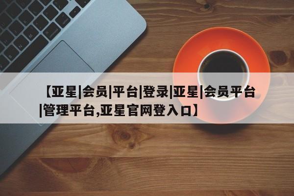 亚星入口 亚星网页【亚星|会员|平台|登录|亚星|会员平台|管理平台,亚星官网登入口】