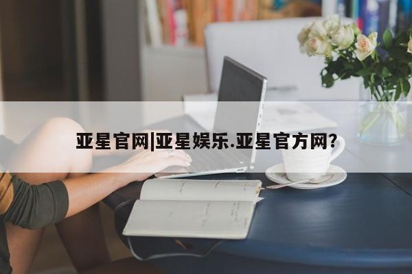亚星入口 亚星网页亚星官网|亚星娱乐.亚星官方网？