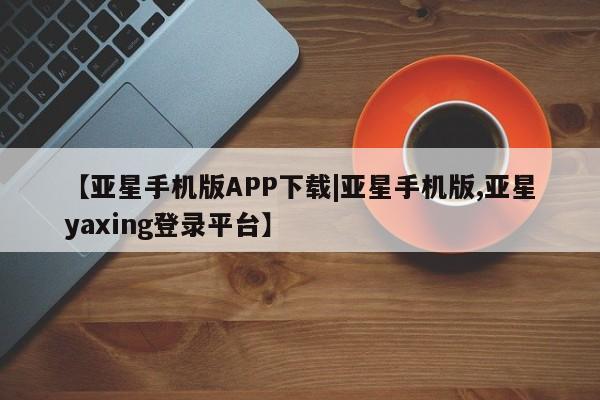 亚星入口 亚星网页【亚星手机版APP下载|亚星手机版,亚星yaxing登录平台】