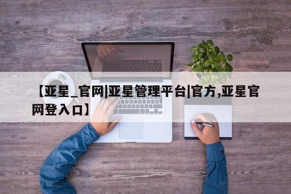 亚星入口 亚星网页【亚星_官网|亚星管理平台|官方,亚星官网登入口】