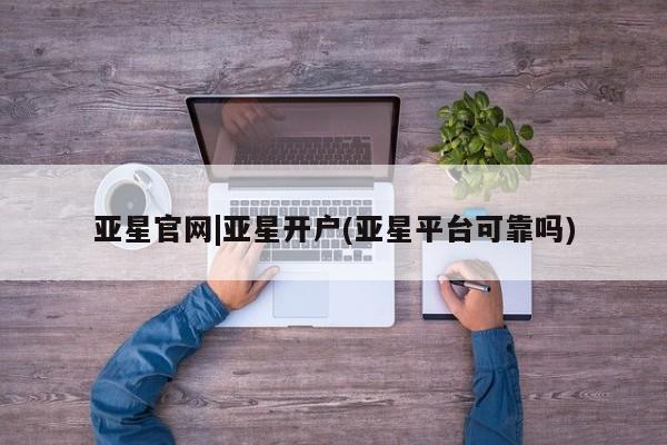 亚星入口 亚星网页亚星官网|亚星开户(亚星平台可靠吗)