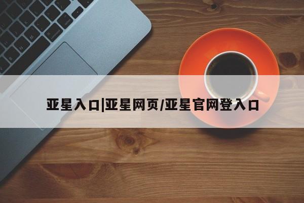 亚星入口 亚星网页亚星入口|亚星网页/亚星官网登入口