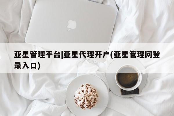 亚星入口 亚星网页亚星管理平台|亚星代理开户(亚星管理网登录入口)