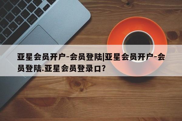 亚星入口 亚星网页亚星会员开户-会员登陆|亚星会员开户-会员登陆.亚星会员登录口？