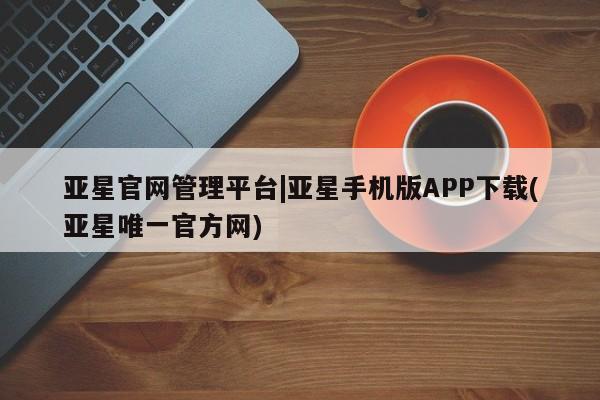 亚星入口 亚星网页亚星官网管理平台|亚星手机版APP下载(亚星唯一官方网)