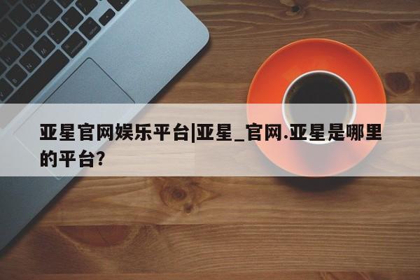 亚星入口 亚星网页亚星官网娱乐平台|亚星_官网.亚星是哪里的平台？