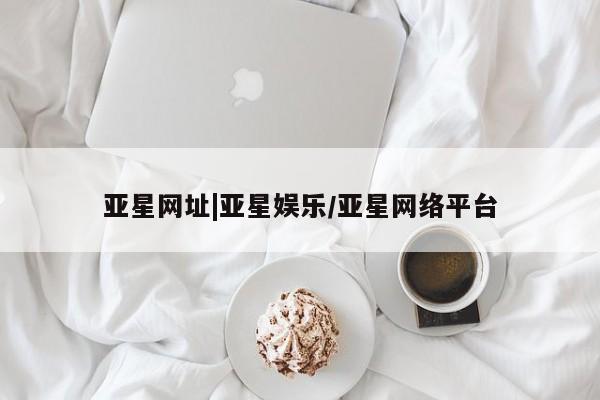 亚星入口 亚星网页亚星网址|亚星娱乐/亚星网络平台