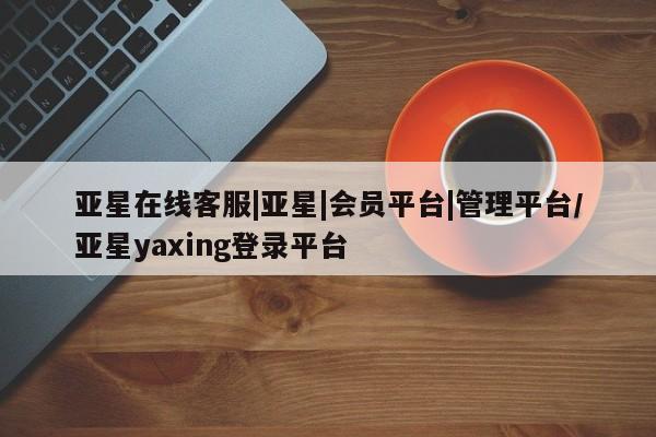 亚星入口 亚星网页亚星在线客服|亚星|会员平台|管理平台/亚星yaxing登录平台