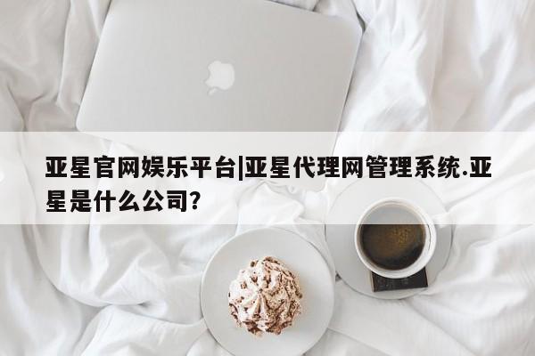 亚星入口 亚星网页亚星官网娱乐平台|亚星代理网管理系统.亚星是什么公司？