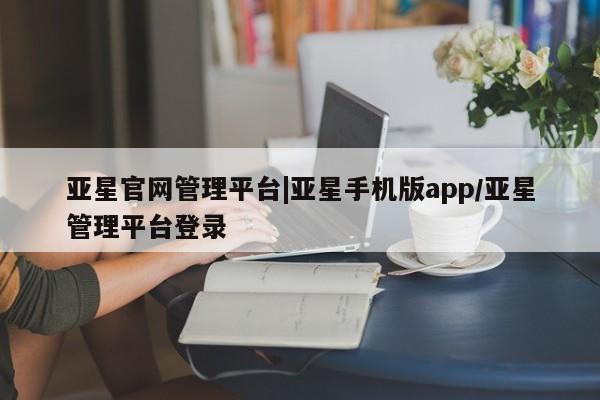 亚星入口 亚星网页亚星官网管理平台|亚星手机版app/亚星管理平台登录