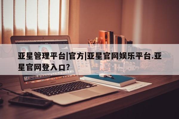 亚星入口 亚星网页亚星管理平台|官方|亚星官网娱乐平台.亚星官网登入口？