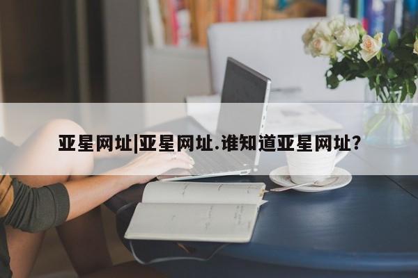 亚星入口 亚星网页亚星网址|亚星网址.谁知道亚星网址？