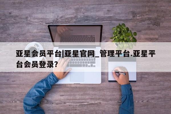 亚星入口 亚星网页亚星会员平台|亚星官网_管理平台.亚星平台会员登录？