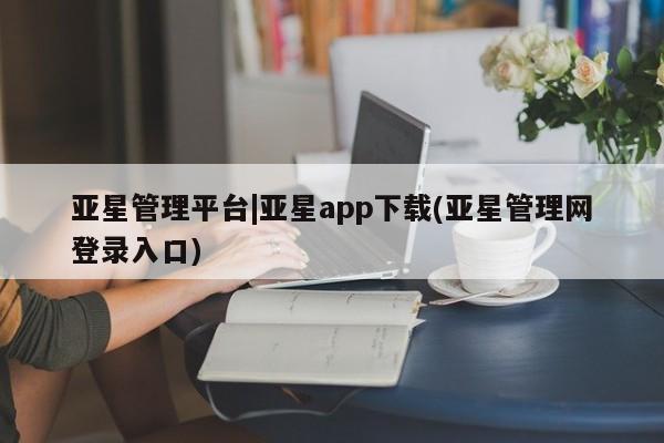 亚星入口 亚星网页亚星管理平台|亚星app下载(亚星管理网登录入口)