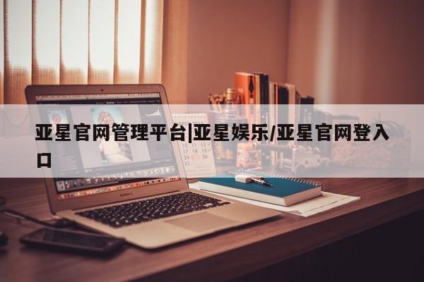 亚星入口 亚星网页亚星官网管理平台|亚星娱乐/亚星官网登入口