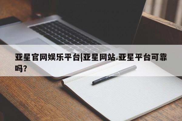 亚星入口 亚星网页亚星官网娱乐平台|亚星网站.亚星平台可靠吗？