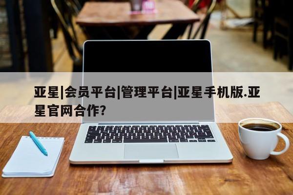 亚星入口 亚星网页亚星|会员平台|管理平台|亚星手机版.亚星官网合作？