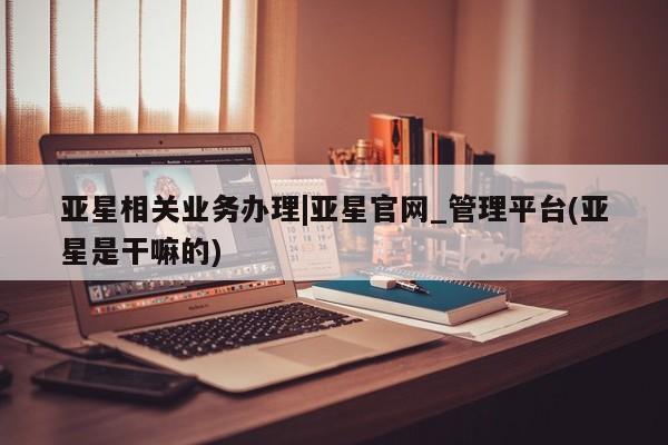 亚星入口 亚星网页亚星相关业务办理|亚星官网_管理平台(亚星是干嘛的)