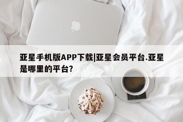 亚星入口 亚星网页亚星手机版APP下载|亚星会员平台.亚星是哪里的平台？