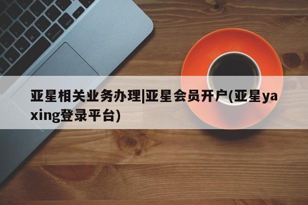 亚星入口 亚星网页亚星相关业务办理|亚星会员开户(亚星yaxing登录平台)