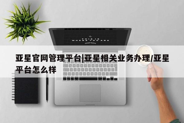 亚星入口 亚星网页亚星官网管理平台|亚星相关业务办理/亚星平台怎么样