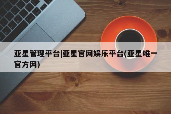 亚星入口 亚星网页亚星管理平台|亚星官网娱乐平台(亚星唯一官方网)