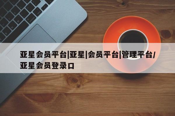 亚星入口 亚星网页亚星会员平台|亚星|会员平台|管理平台/亚星会员登录口