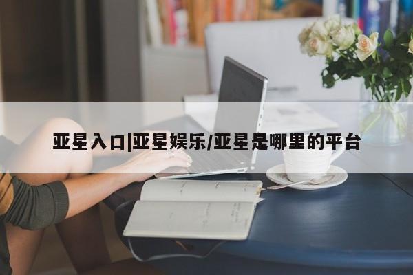 亚星入口 亚星网页亚星入口|亚星娱乐/亚星是哪里的平台