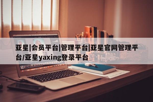 亚星入口 亚星网页亚星|会员平台|管理平台|亚星官网管理平台/亚星yaxing登录平台