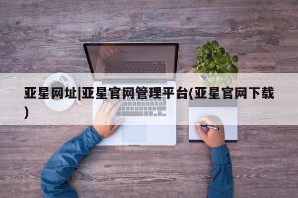 亚星入口 亚星网页亚星网址|亚星官网管理平台(亚星官网下载)