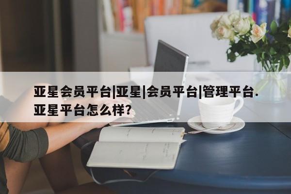 亚星入口 亚星网页亚星会员平台|亚星|会员平台|管理平台.亚星平台怎么样？