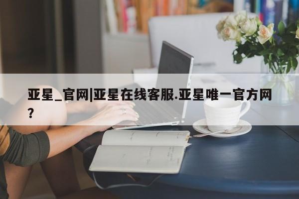 亚星入口 亚星网页亚星_官网|亚星在线客服.亚星唯一官方网？